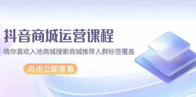 抖音商城运营课程，猜你喜欢入池商城搜索商城推荐人群标签覆盖（67节课）-网创联盟