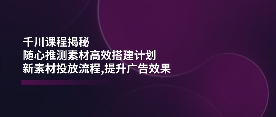 （14317期）千川课程揭秘：随心推测素材高效搭建计划,新素材投放流程,提升广告效果-网创联盟